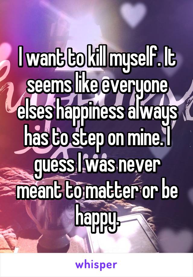 I want to kill myself. It seems like everyone elses happiness always has to step on mine. I guess I was never meant to matter or be happy.