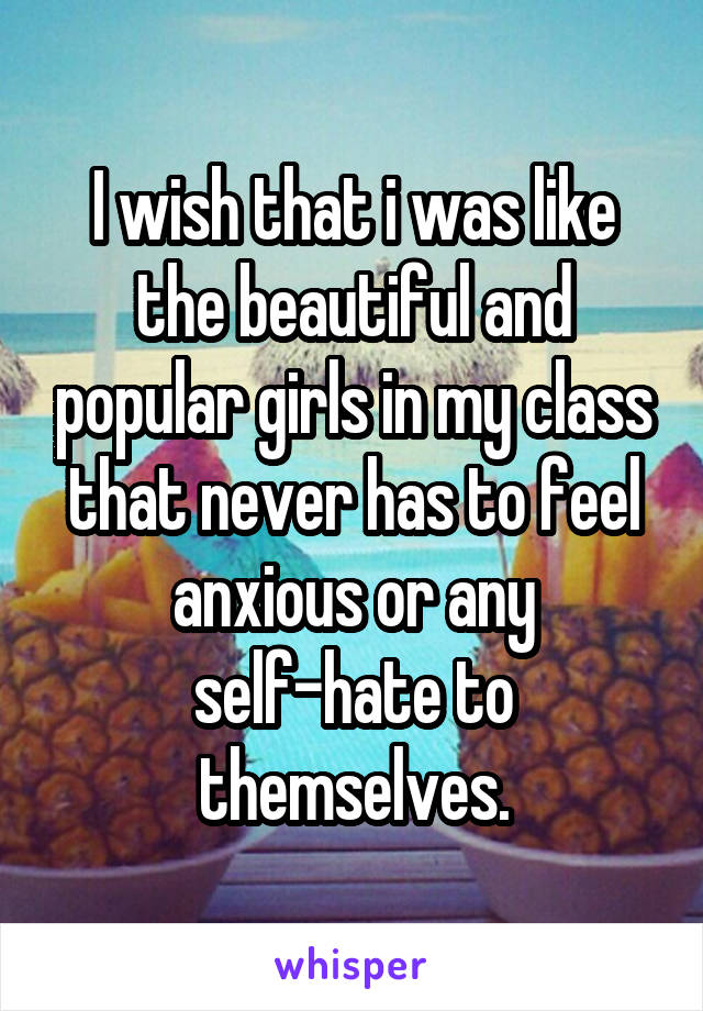I wish that i was like the beautiful and popular girls in my class that never has to feel anxious or any self-hate to themselves.