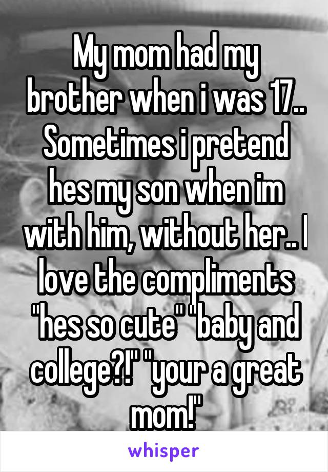My mom had my brother when i was 17.. Sometimes i pretend hes my son when im with him, without her.. I love the compliments "hes so cute" "baby and college?!" "your a great mom!"