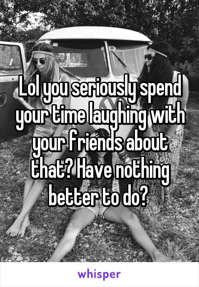 Lol you seriously spend your time laughing with your friends about that? Have nothing better to do? 