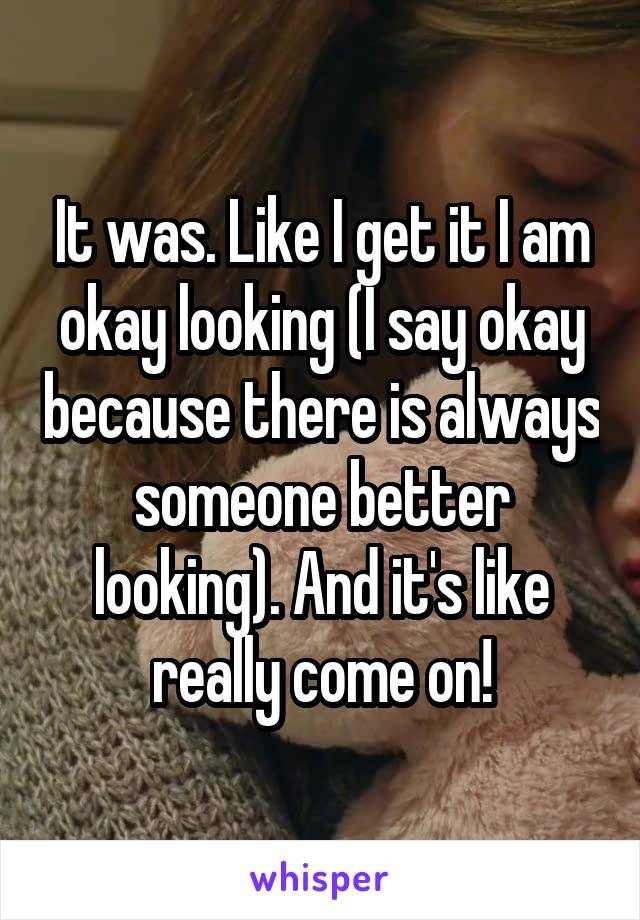 It was. Like I get it I am okay looking (I say okay because there is always someone better looking). And it's like really come on!