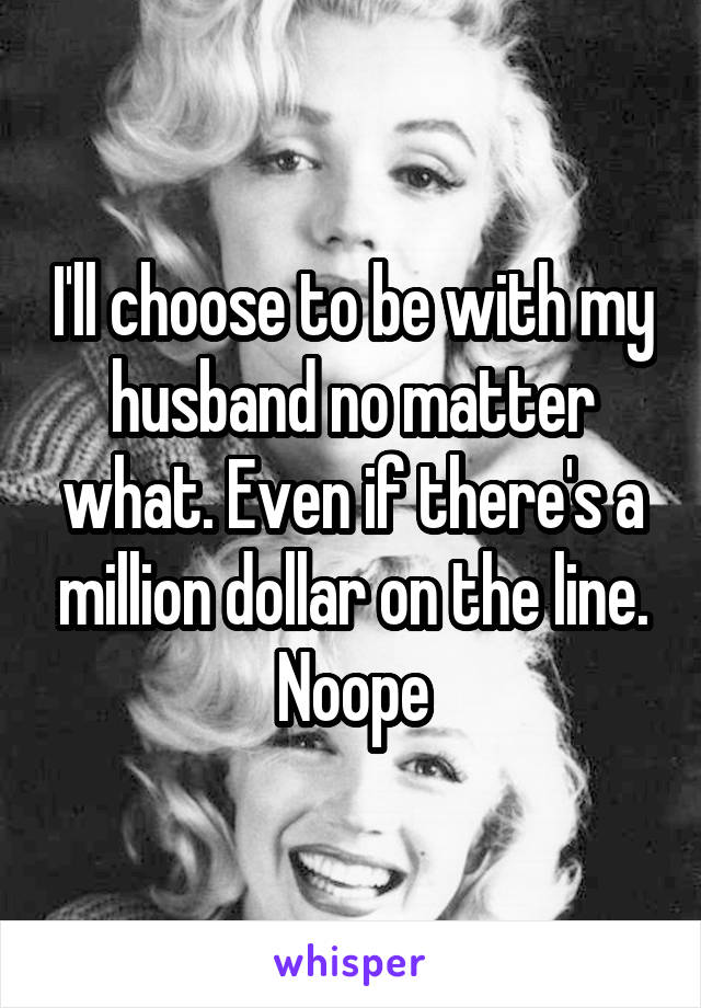 I'll choose to be with my husband no matter what. Even if there's a million dollar on the line. Noope