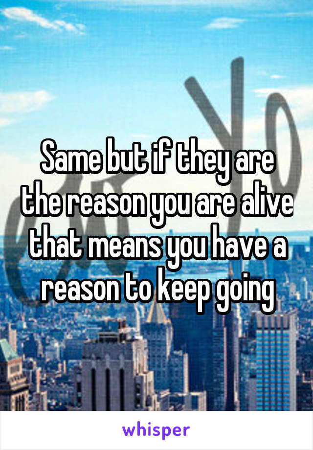 Same but if they are the reason you are alive that means you have a reason to keep going