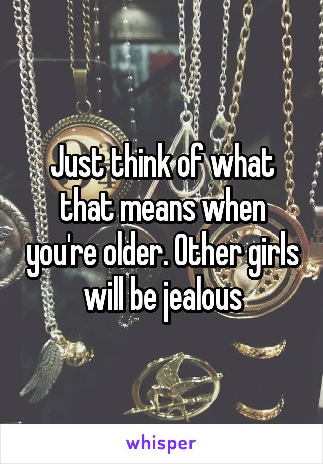 Just think of what that means when you're older. Other girls will be jealous