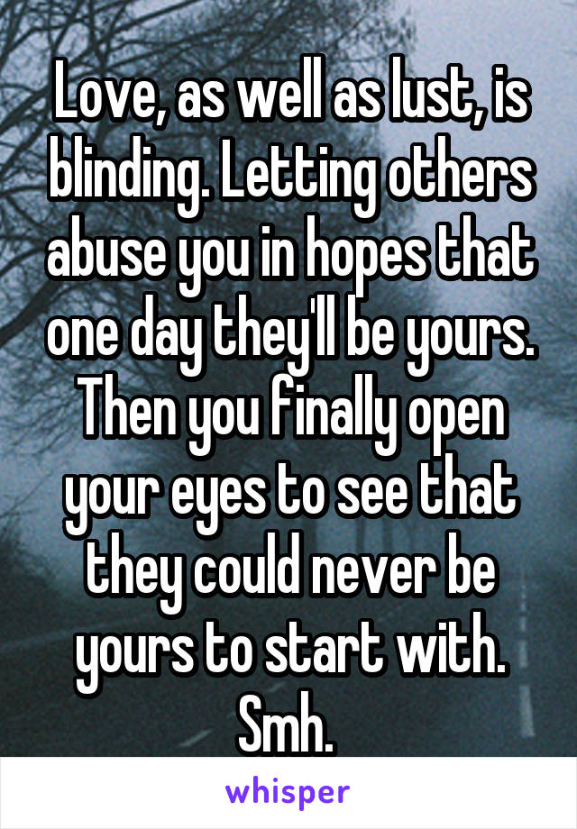 Love, as well as lust, is blinding. Letting others abuse you in hopes that one day they'll be yours. Then you finally open your eyes to see that they could never be yours to start with. Smh. 