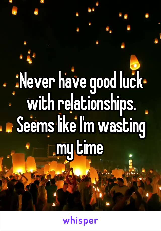 Never have good luck with relationships. Seems like I'm wasting my time 