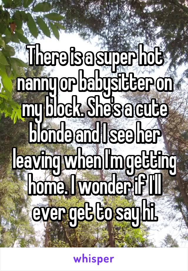 There is a super hot nanny or babysitter on my block. She's a cute blonde and I see her leaving when I'm getting home. I wonder if I'll ever get to say hi.