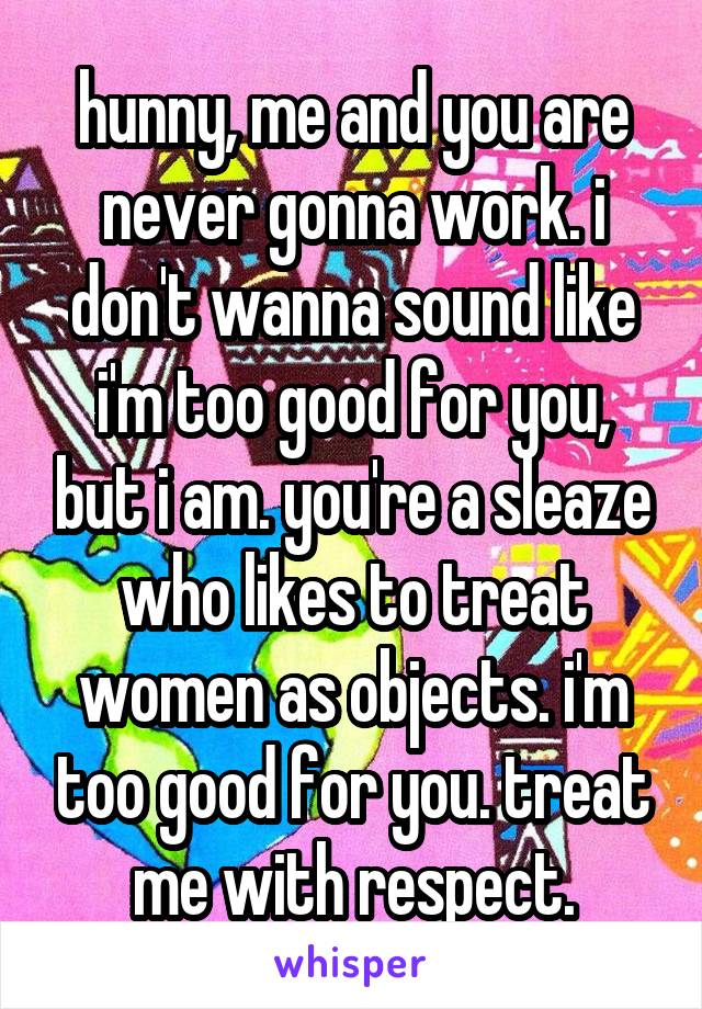 hunny, me and you are never gonna work. i don't wanna sound like i'm too good for you, but i am. you're a sleaze who likes to treat women as objects. i'm too good for you. treat me with respect.