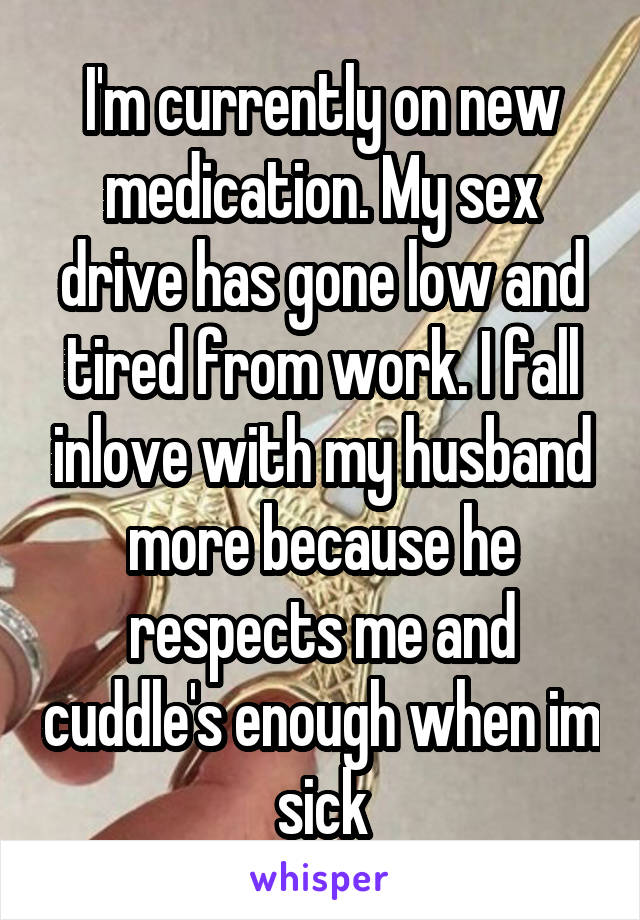 I'm currently on new medication. My sex drive has gone low and tired from work. I fall inlove with my husband more because he respects me and cuddle's enough when im sick