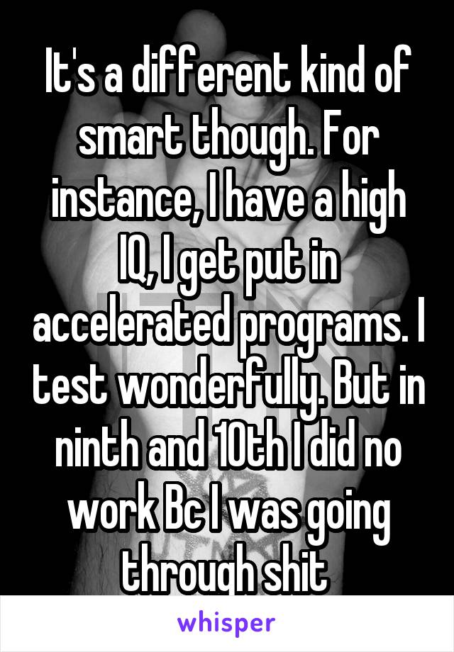 It's a different kind of smart though. For instance, I have a high IQ, I get put in accelerated programs. I test wonderfully. But in ninth and 10th I did no work Bc I was going through shit 