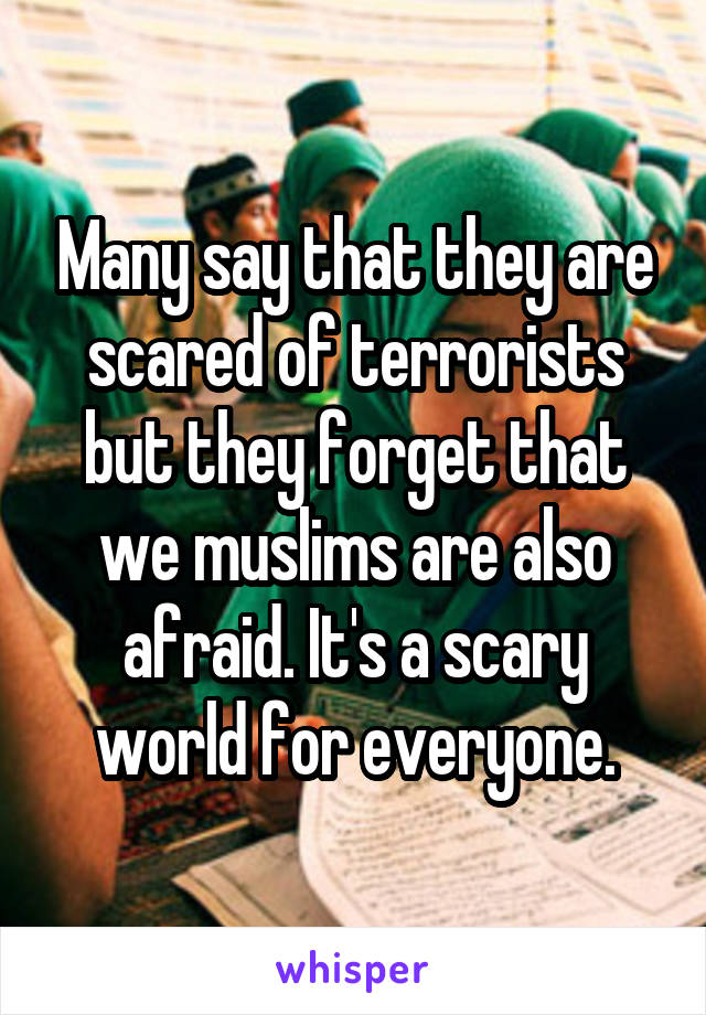 Many say that they are scared of terrorists but they forget that we muslims are also afraid. It's a scary world for everyone.