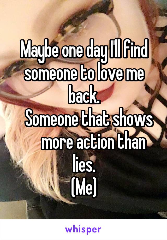 Maybe one day I'll find someone to love me back.
   Someone that shows       more action than lies.
(Me)