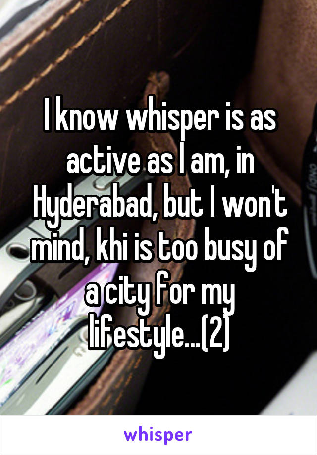 I know whisper is as active as I am, in Hyderabad, but I won't mind, khi is too busy of a city for my lifestyle...(2)