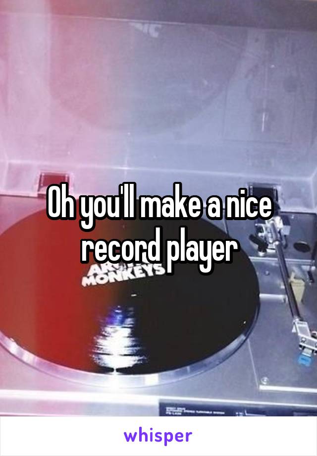 Oh you'll make a nice record player