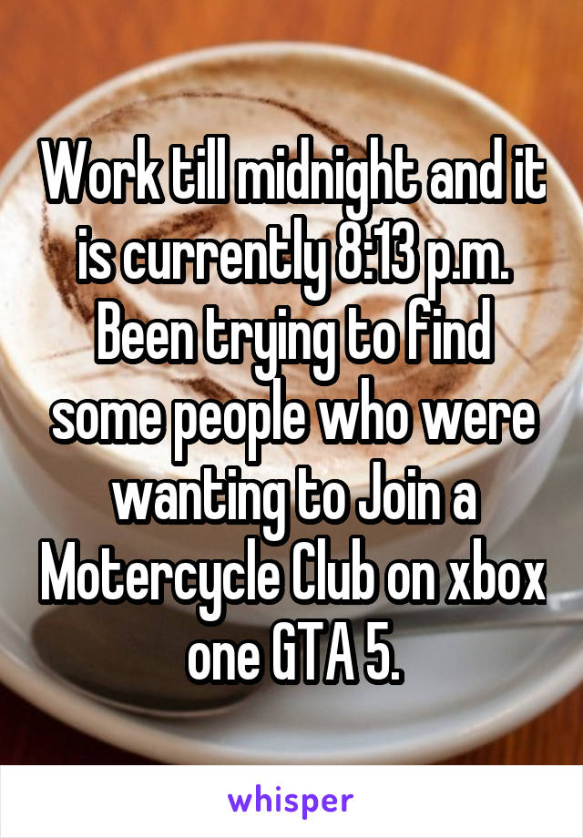 Work till midnight and it is currently 8:13 p.m. Been trying to find some people who were wanting to Join a Motercycle Club on xbox one GTA 5.