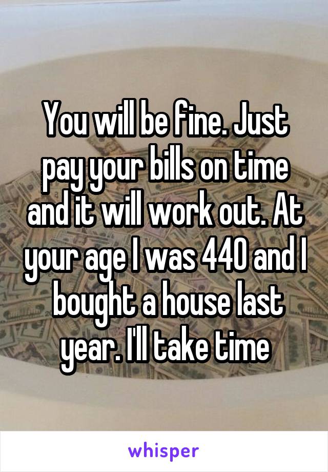 You will be fine. Just pay your bills on time and it will work out. At your age I was 440 and I  bought a house last year. I'll take time