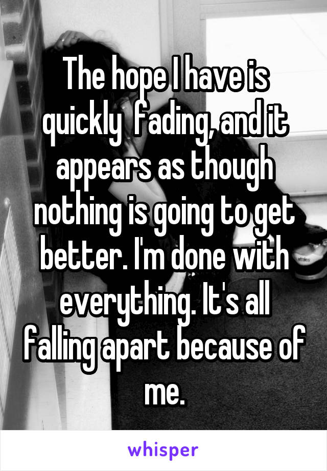 The hope I have is quickly  fading, and it appears as though nothing is going to get better. I'm done with everything. It's all falling apart because of me.