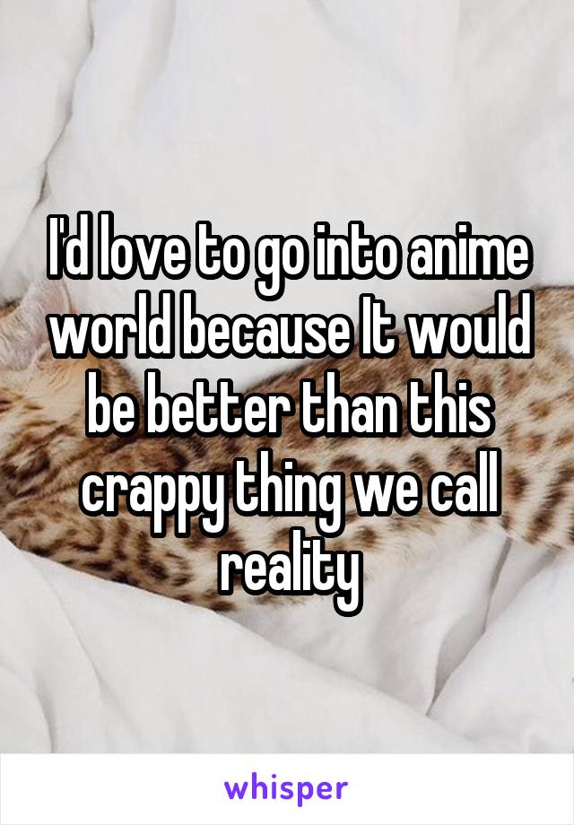I'd love to go into anime world because It would be better than this crappy thing we call reality