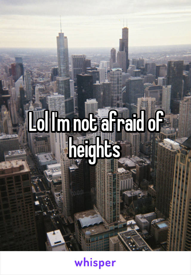 Lol I'm not afraid of heights 