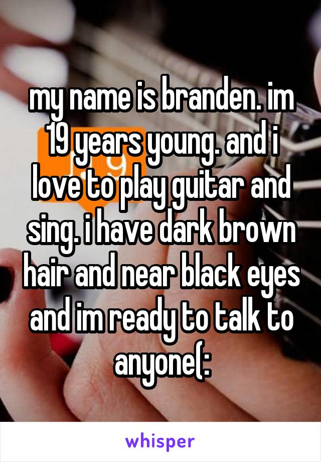 my name is branden. im 19 years young. and i love to play guitar and sing. i have dark brown hair and near black eyes and im ready to talk to anyone(:
