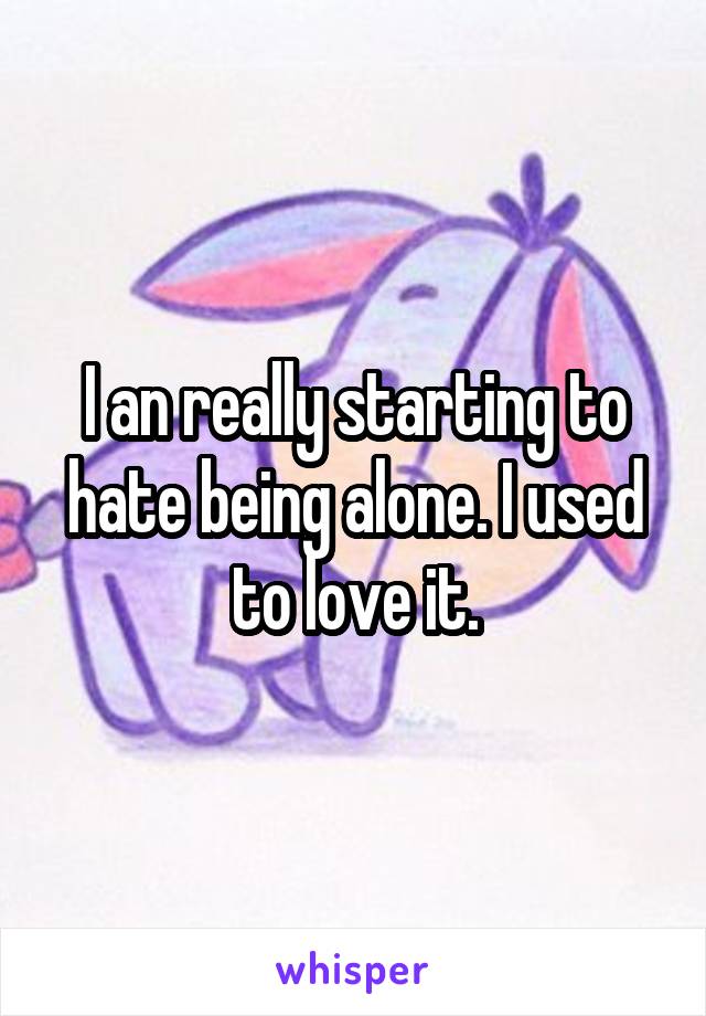 I an really starting to hate being alone. I used to love it.