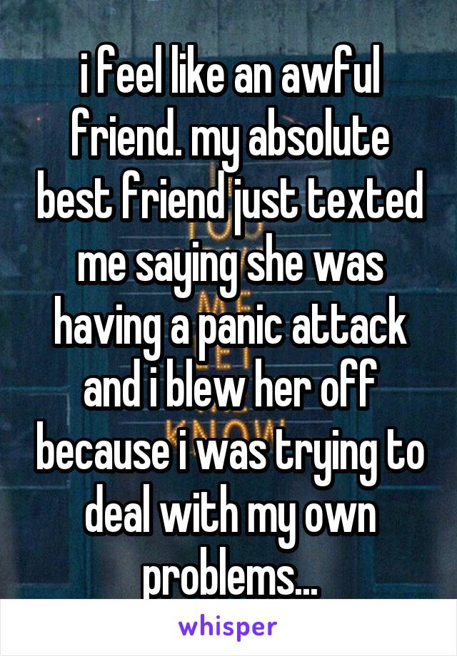 i feel like an awful friend. my absolute best friend just texted me saying she was having a panic attack and i blew her off because i was trying to deal with my own problems...