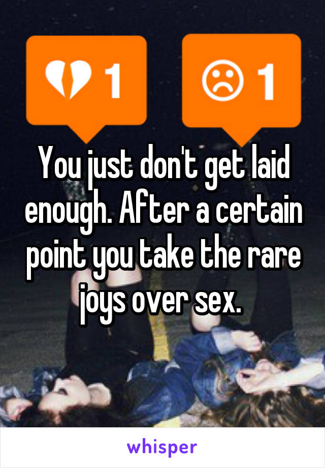You just don't get laid enough. After a certain point you take the rare joys over sex. 