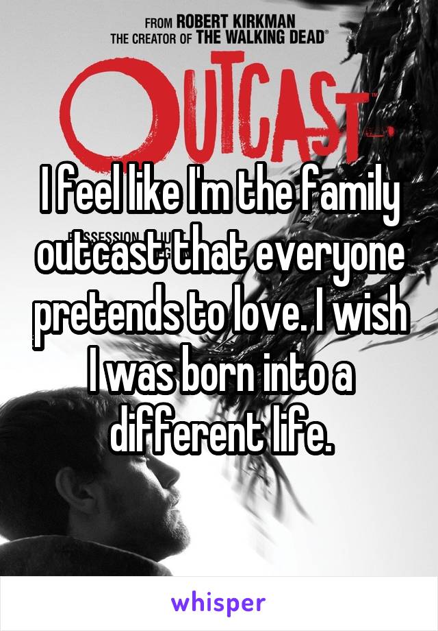 I feel like I'm the family outcast that everyone pretends to love. I wish I was born into a different life.