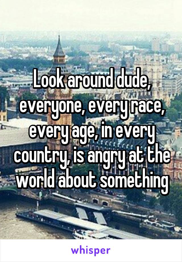 Look around dude, everyone, every race, every age, in every country, is angry at the world about something
