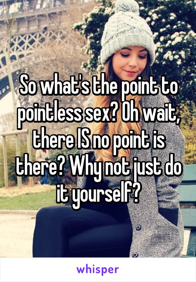 So what's the point to pointless sex? Oh wait, there IS no point is there? Why not just do it yourself?