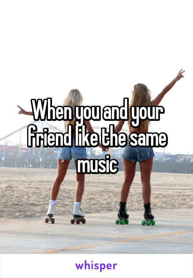 When you and your friend like the same music