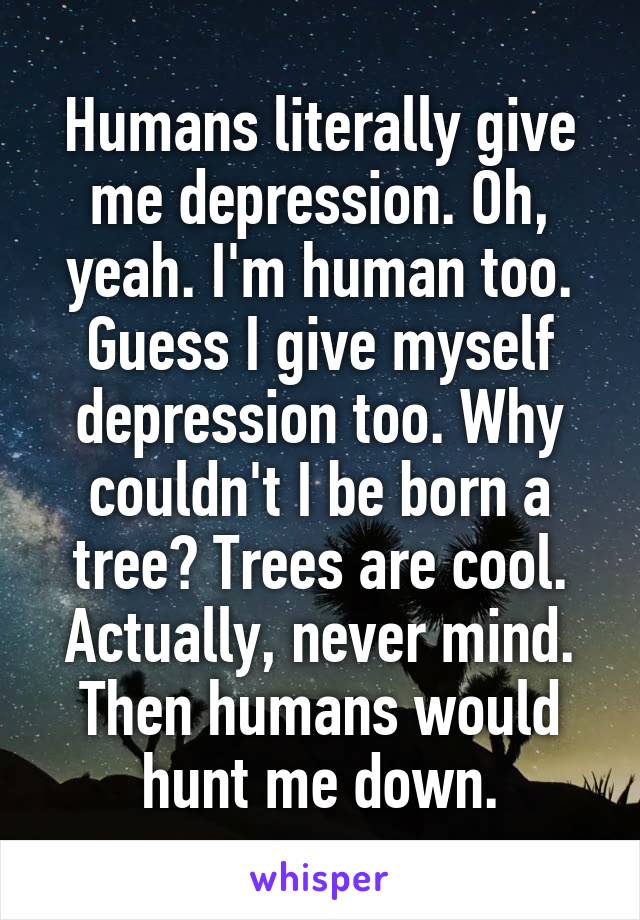 Humans literally give me depression. Oh, yeah. I'm human too. Guess I give myself depression too. Why couldn't I be born a tree? Trees are cool. Actually, never mind. Then humans would hunt me down.