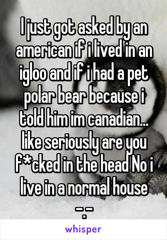 I just got asked by an american if i lived in an igloo and if i had a pet polar bear because i told him im canadian... like seriously are you f*cked in the head No i live in a normal house -.-