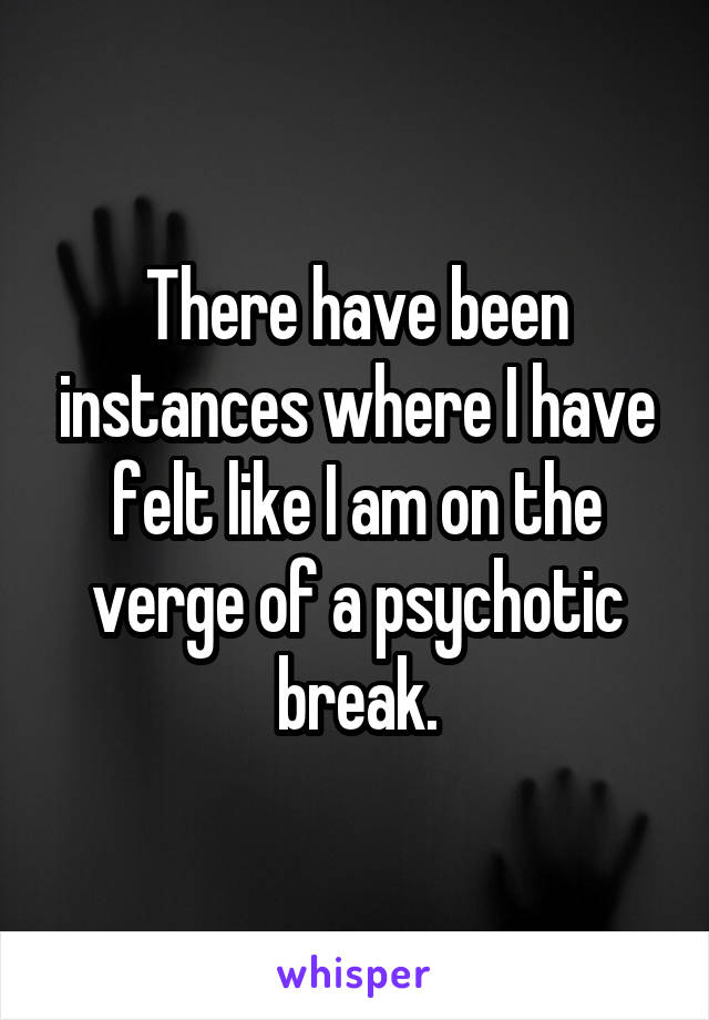 There have been instances where I have felt like I am on the verge of a psychotic break.