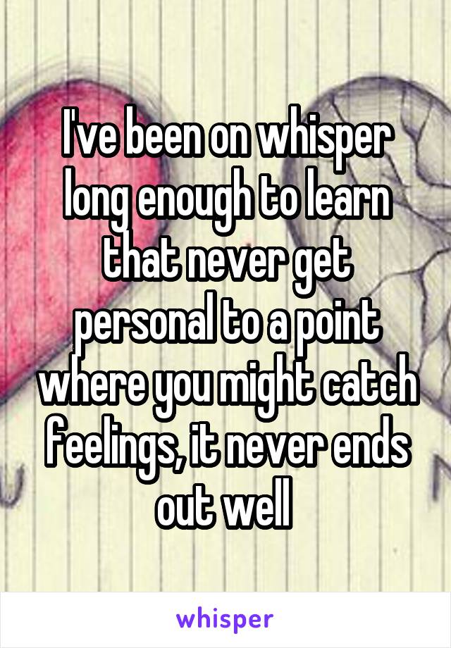 I've been on whisper long enough to learn that never get personal to a point where you might catch feelings, it never ends out well 
