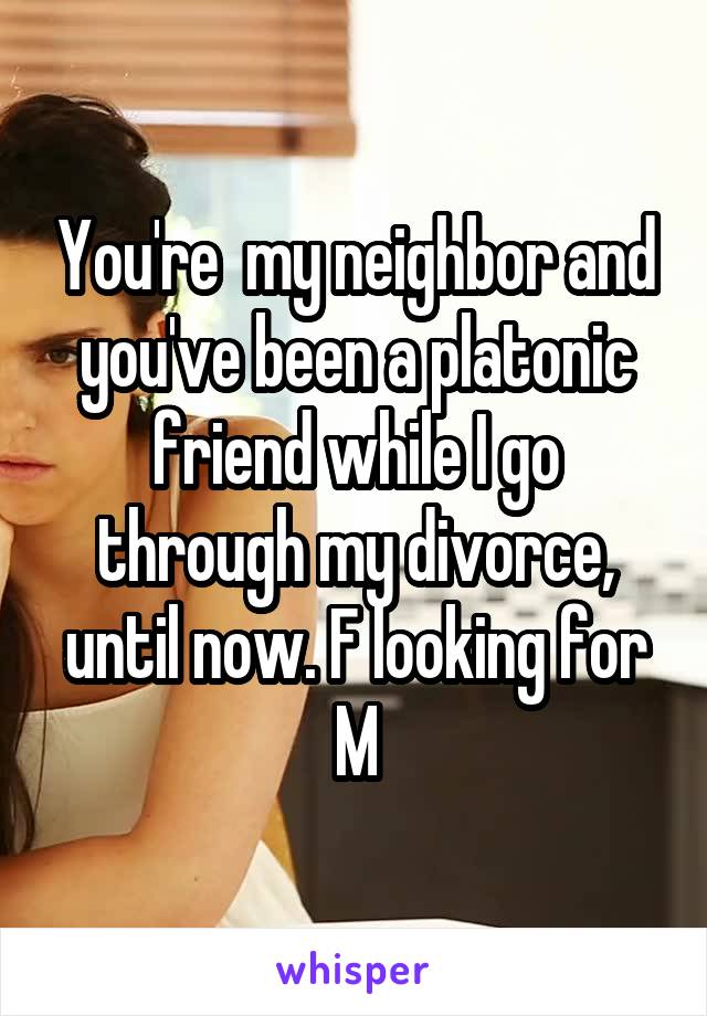 You're  my neighbor and you've been a platonic friend while I go through my divorce, until now. F looking for M