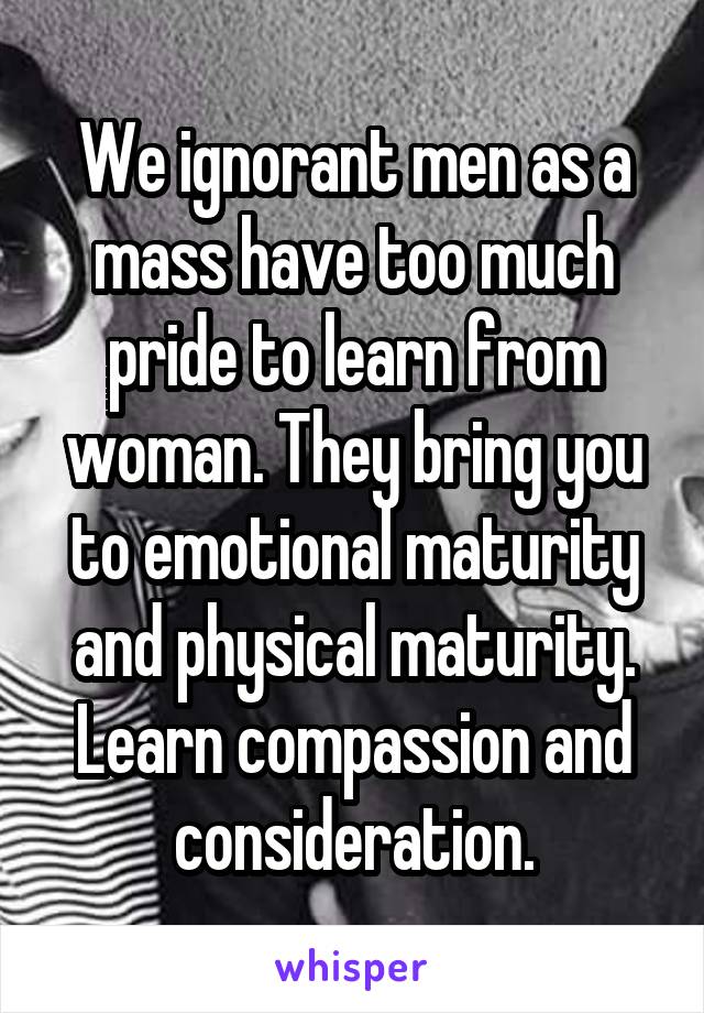 We ignorant men as a mass have too much pride to learn from woman. They bring you to emotional maturity and physical maturity. Learn compassion and consideration.