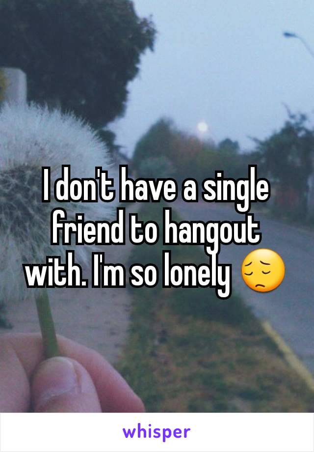 I don't have a single friend to hangout with. I'm so lonely 😔