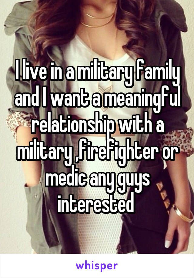 I live in a military family and I want a meaningful relationship with a military ,firefighter or medic any guys interested 