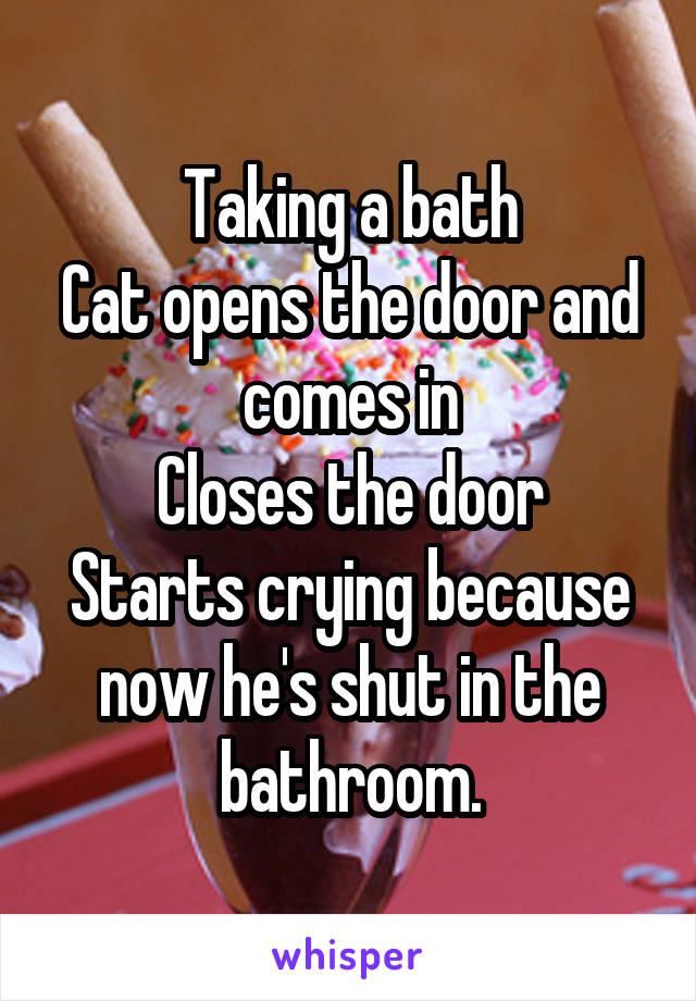 Taking a bath
Cat opens the door and comes in
Closes the door
Starts crying because now he's shut in the bathroom.
