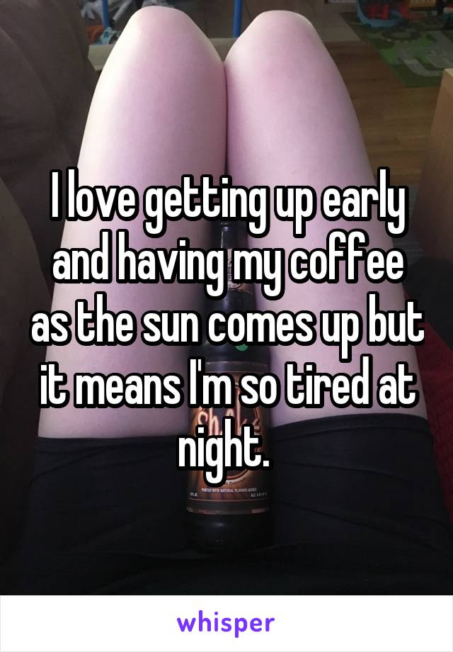 I love getting up early and having my coffee as the sun comes up but it means I'm so tired at night. 