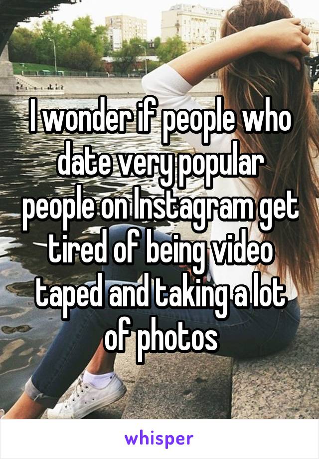 I wonder if people who date very popular people on Instagram get tired of being video taped and taking a lot of photos