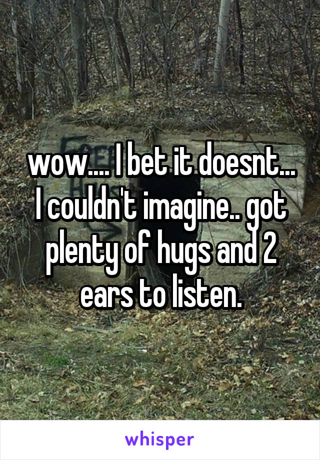 wow.... I bet it doesnt... I couldn't imagine.. got plenty of hugs and 2 ears to listen.