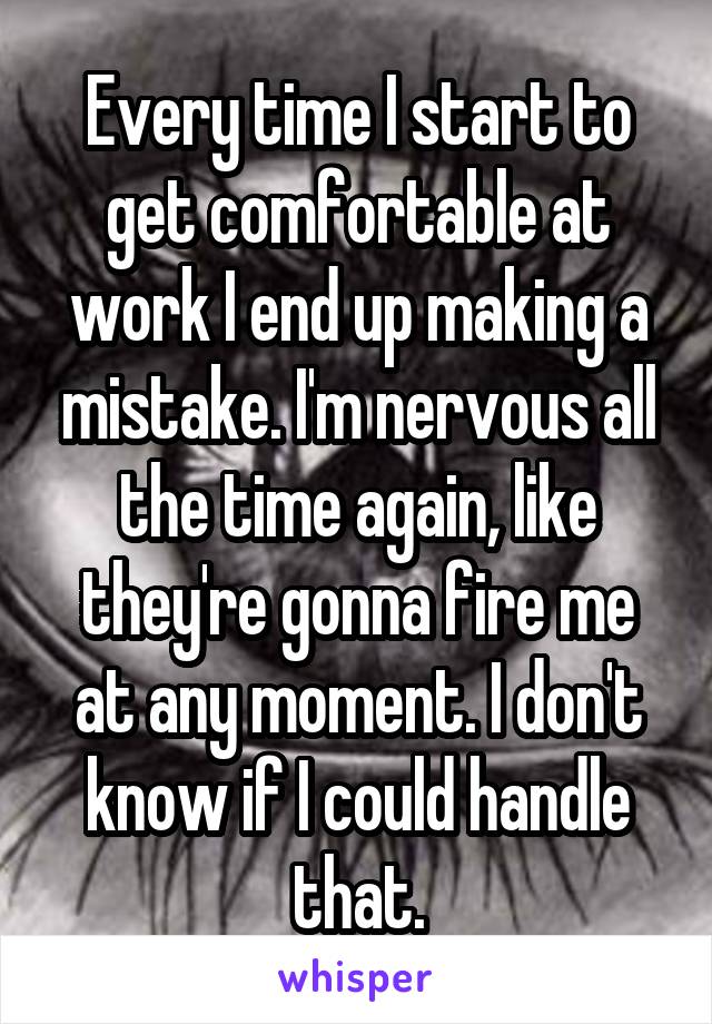 Every time I start to get comfortable at work I end up making a mistake. I'm nervous all the time again, like they're gonna fire me at any moment. I don't know if I could handle that.