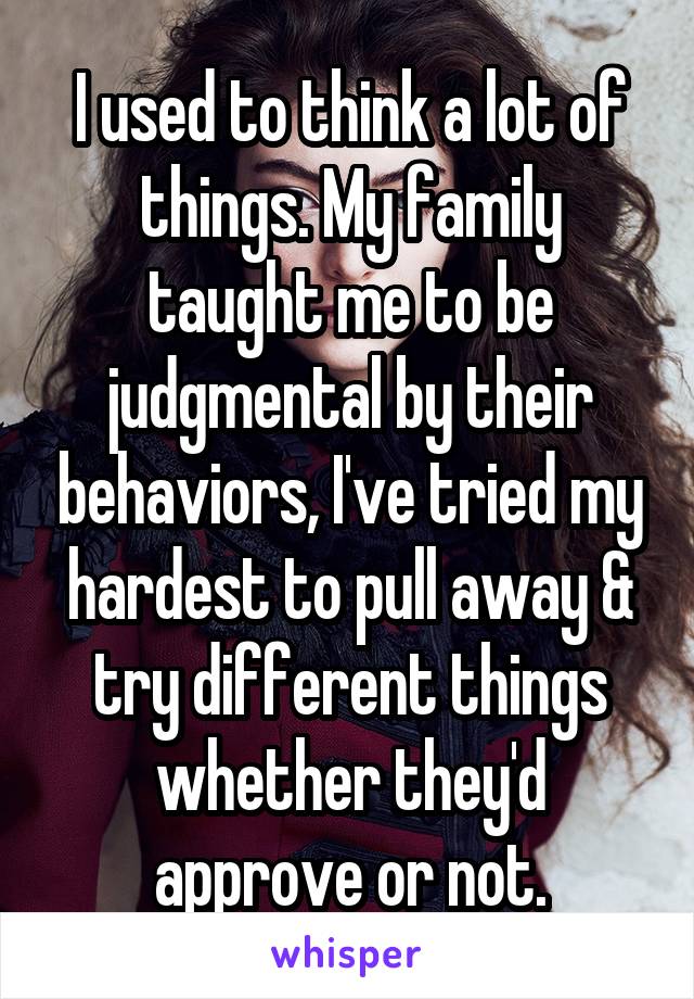 I used to think a lot of things. My family taught me to be judgmental by their behaviors, I've tried my hardest to pull away & try different things whether they'd
 approve or not. 