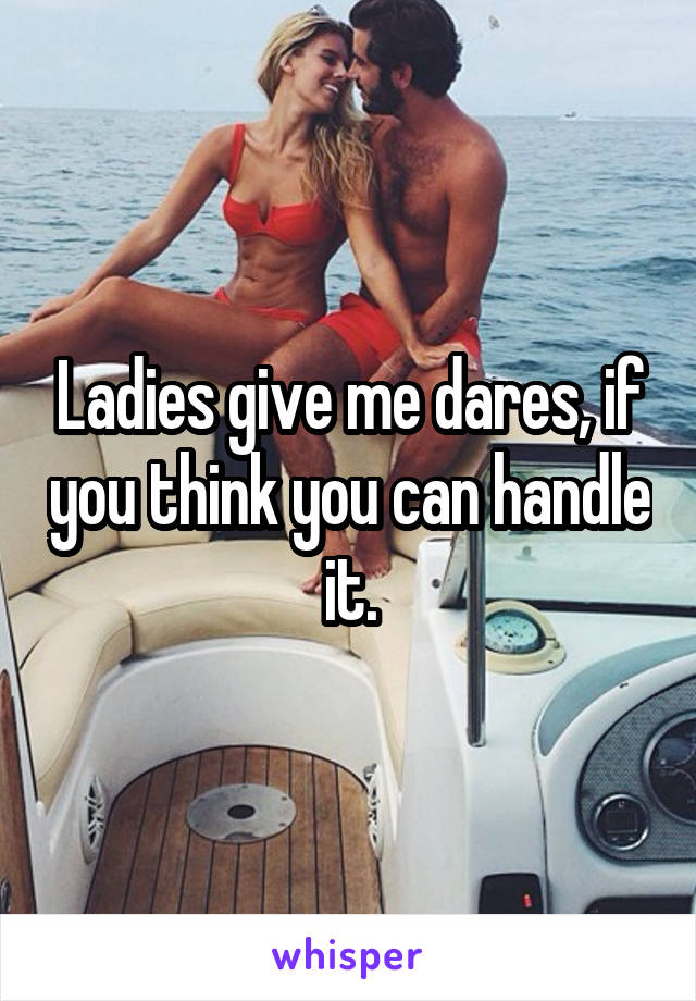 Ladies give me dares, if you think you can handle it.