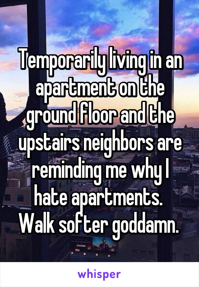 Temporarily living in an apartment on the ground floor and the upstairs neighbors are reminding me why I hate apartments. 
Walk softer goddamn. 