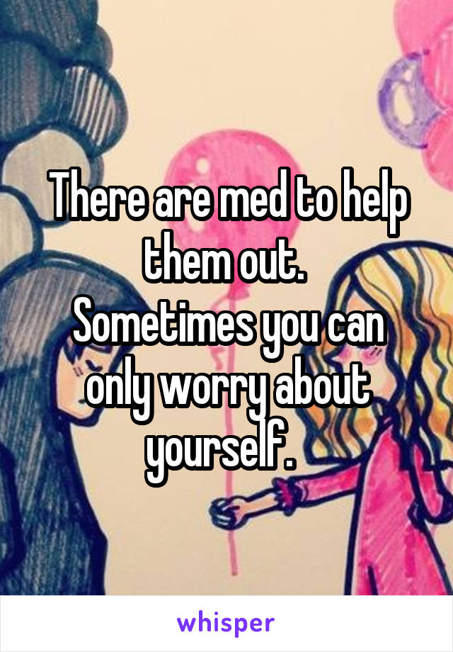There are med to help them out. 
Sometimes you can only worry about yourself.  