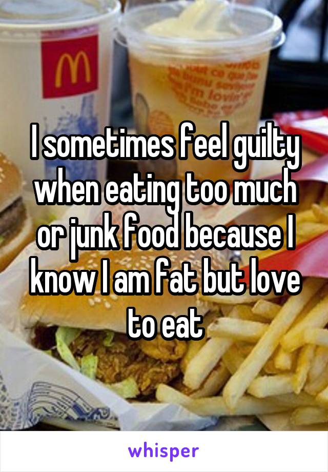 I sometimes feel guilty when eating too much or junk food because I know I am fat but love to eat