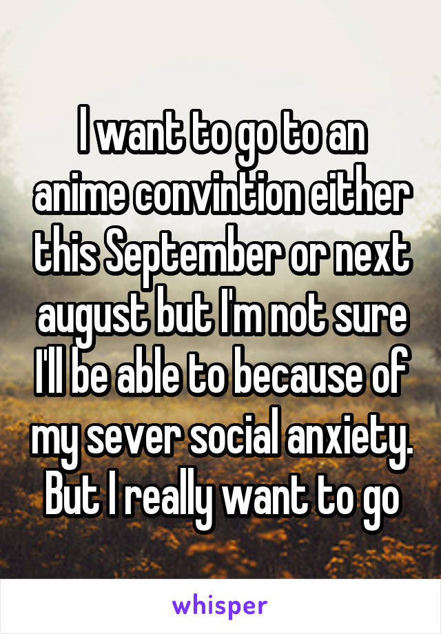 I want to go to an anime convintion either this September or next august but I'm not sure I'll be able to because of my sever social anxiety. But I really want to go